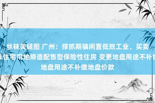 丝袜美腿图 广州：撑抓期骗闲置低效工业、买卖、办公等非住宅用地缔造配售型保险性住房 变更地盘用途不补缴地盘价款