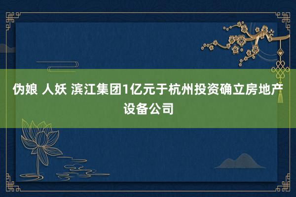 伪娘 人妖 滨江集团1亿元于杭州投资确立房地产设备公司