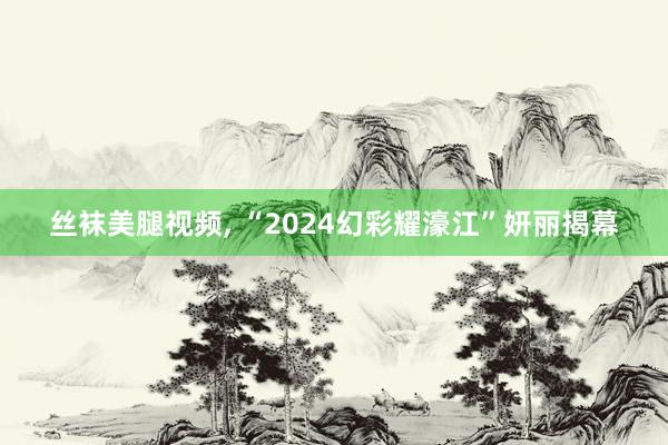 丝袜美腿视频， “2024幻彩耀濠江”妍丽揭幕