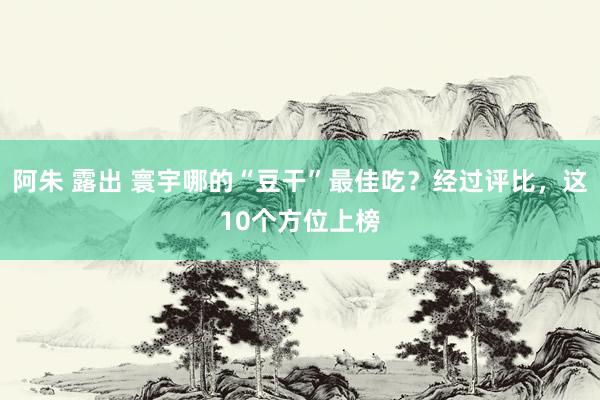 阿朱 露出 寰宇哪的“豆干”最佳吃？经过评比，这10个方位上榜