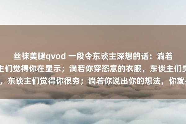 丝袜美腿qvod 一段令东谈主深想的话：淌若你穿漂亮的衣服，东谈主们觉得你在显示；淌若你穿恣意的衣服，东谈主们觉得你很穷；淌若你说出你的想法，你就是狞恶的……