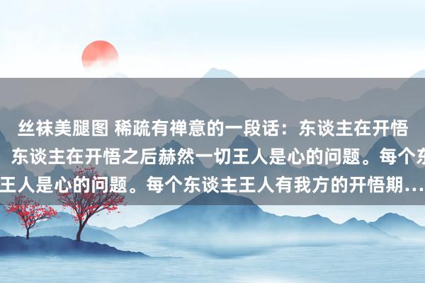 丝袜美腿图 稀疏有禅意的一段话：东谈主在开悟之前觉得王人是钱的事，东谈主在开悟之后赫然一切王人是心的问题。每个东谈主王人有我方的开悟期……