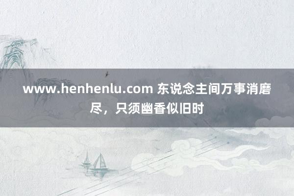 www.henhenlu.com 东说念主间万事消磨尽，只须幽香似旧时