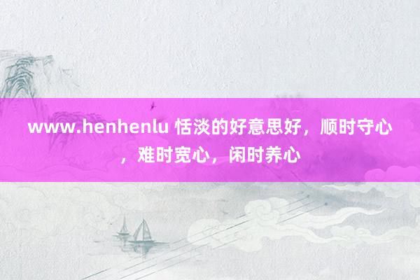 www.henhenlu 恬淡的好意思好，顺时守心，难时宽心，闲时养心