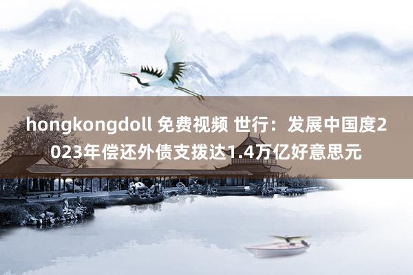 hongkongdoll 免费视频 世行：发展中国度2023年偿还外债支拨达1.4万亿好意思元