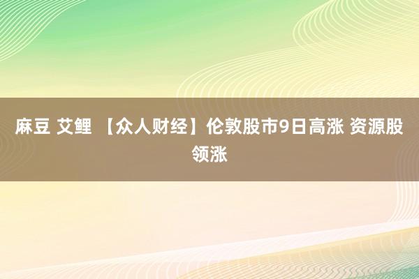 麻豆 艾鲤 【众人财经】伦敦股市9日高涨 资源股领涨