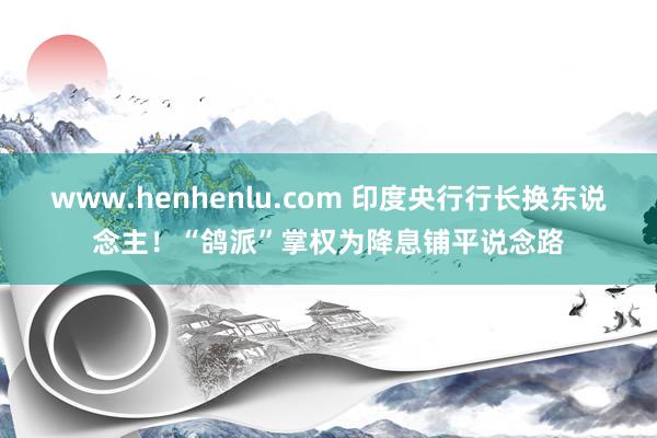 www.henhenlu.com 印度央行行长换东说念主！“鸽派”掌权为降息铺平说念路