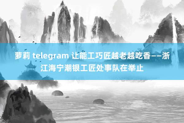 萝莉 telegram 让能工巧匠越老越吃香——浙江海宁潮银工匠处事队在举止