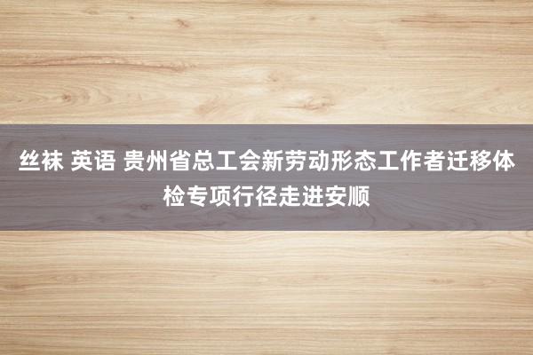 丝袜 英语 贵州省总工会新劳动形态工作者迁移体检专项行径走进安顺