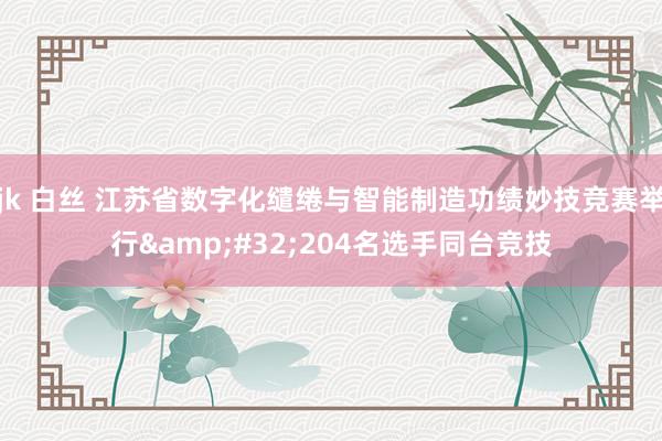 jk 白丝 江苏省数字化缱绻与智能制造功绩妙技竞赛举行&#32;204名选手同台竞技