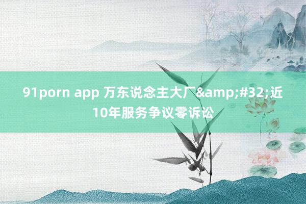 91porn app 万东说念主大厂&#32;近10年服务争议零诉讼