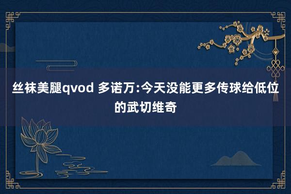 丝袜美腿qvod 多诺万:今天没能更多传球给低位的武切维奇