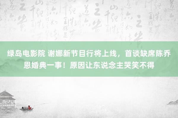 绿岛电影院 谢娜新节目行将上线，首谈缺席陈乔恩婚典一事！原因让东说念主哭笑不得