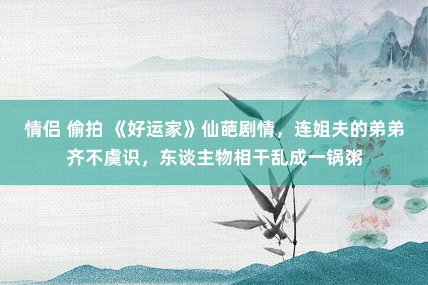 情侣 偷拍 《好运家》仙葩剧情，连姐夫的弟弟齐不虞识，东谈主物相干乱成一锅粥