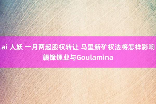 ai 人妖 一月两起股权转让 马里新矿权法将怎样影响赣锋锂业与Goulamina