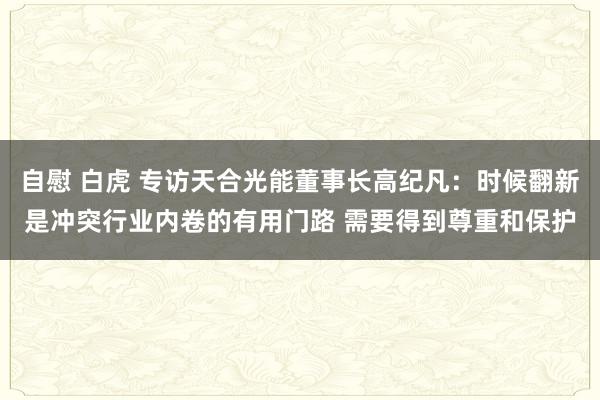 自慰 白虎 专访天合光能董事长高纪凡：时候翻新是冲突行业内卷的有用门路 需要得到尊重和保护