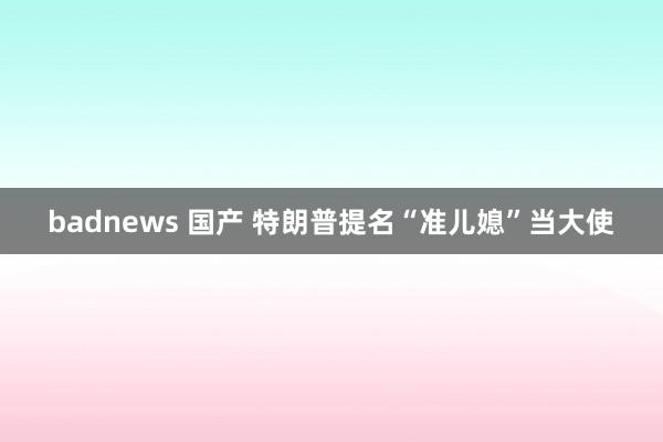 badnews 国产 特朗普提名“准儿媳”当大使