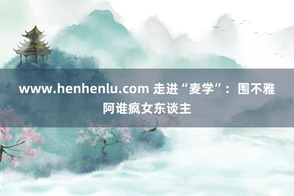 www.henhenlu.com 走进“麦学”：围不雅阿谁疯女东谈主