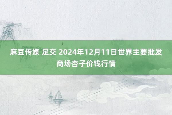 麻豆传媒 足交 2024年12月11日世界主要批发商场杏子价钱行情