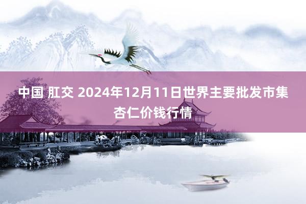 中国 肛交 2024年12月11日世界主要批发市集杏仁价钱行情