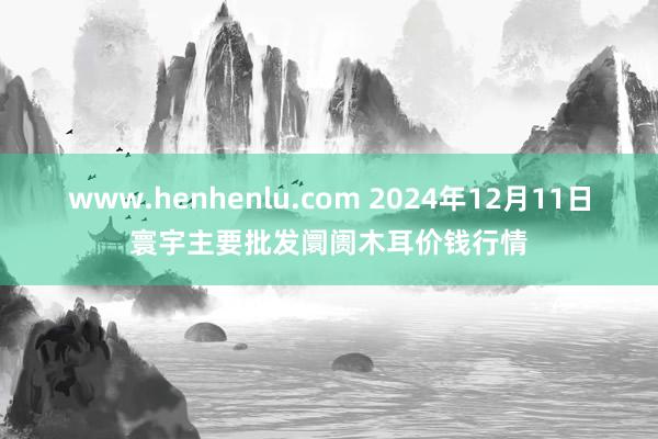 www.henhenlu.com 2024年12月11日寰宇主要批发阛阓木耳价钱行情