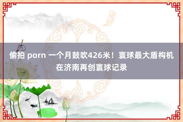 偷拍 porn 一个月鼓吹426米！寰球最大盾构机在济南再创寰球记录