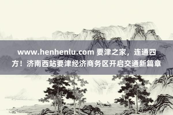 www.henhenlu.com 要津之家，连通四方！济南西站要津经济商务区开启交通新篇章