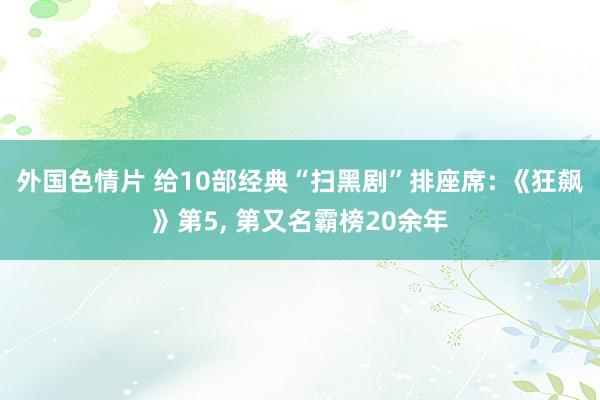 外国色情片 给10部经典“扫黑剧”排座席: 《狂飙》第5， 第又名霸榜20余年