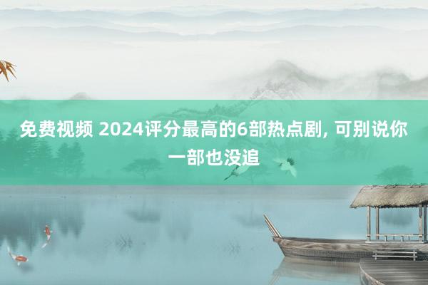 免费视频 2024评分最高的6部热点剧， 可别说你一部也没追