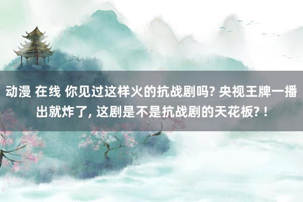 动漫 在线 你见过这样火的抗战剧吗? 央视王牌一播出就炸了， 这剧是不是抗战剧的天花板? !