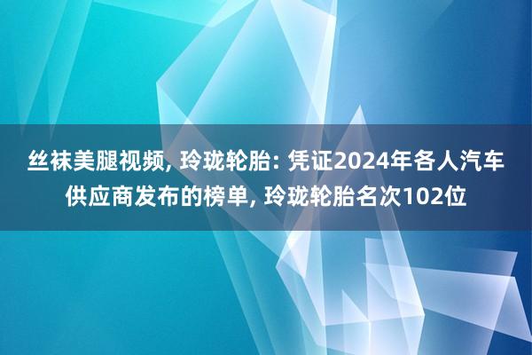 丝袜美腿视频， 玲珑轮胎: 凭证2024年各人汽车供应商发布的榜单， 玲珑轮胎名次102位