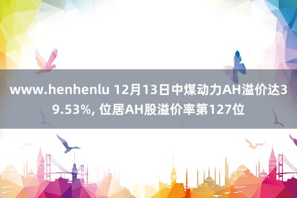 www.henhenlu 12月13日中煤动力AH溢价达39.53%， 位居AH股溢价率第127位