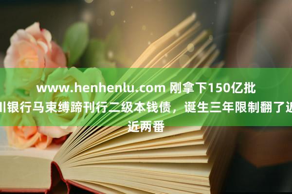 www.henhenlu.com 刚拿下150亿批复四川银行马束缚蹄刊行二级本钱债，诞生三年限制翻了近两番