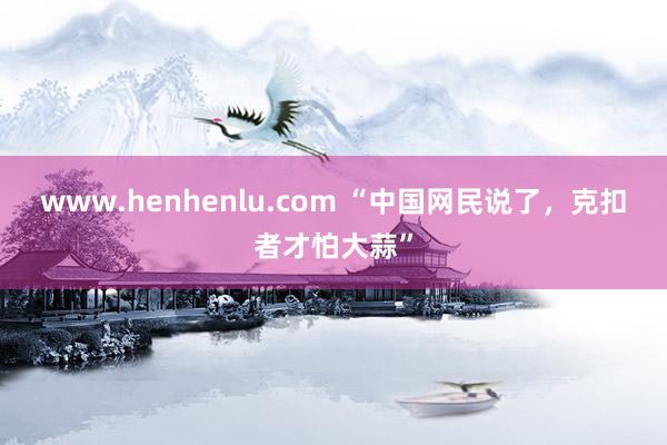 www.henhenlu.com “中国网民说了，克扣者才怕大蒜”