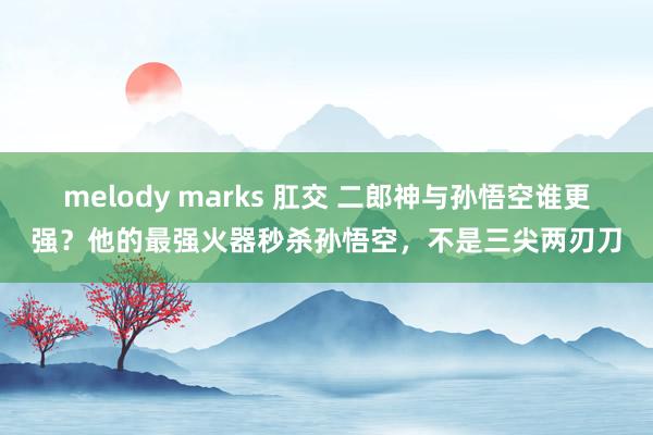 melody marks 肛交 二郎神与孙悟空谁更强？他的最强火器秒杀孙悟空，不是三尖两刃刀