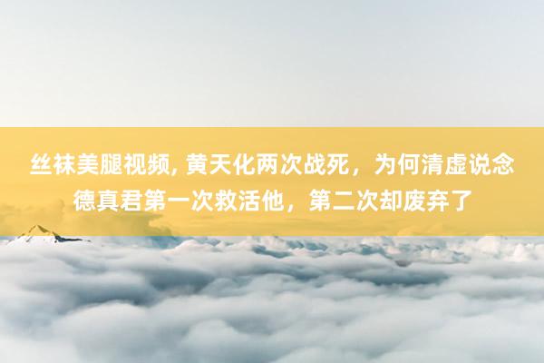 丝袜美腿视频， 黄天化两次战死，为何清虚说念德真君第一次救活他，第二次却废弃了