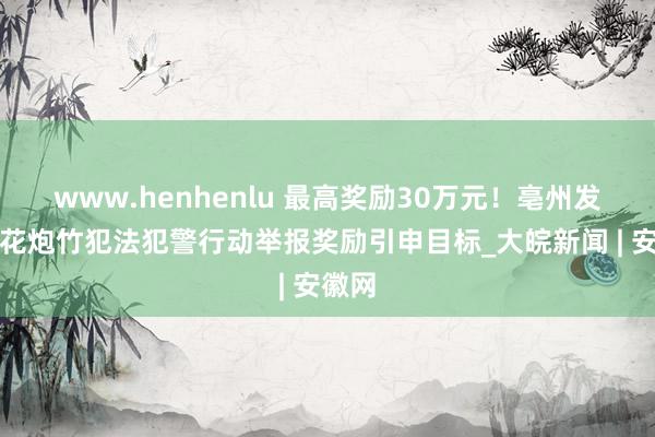 www.henhenlu 最高奖励30万元！亳州发布烟花炮竹犯法犯警行动举报奖励引申目标_大皖新闻 | 安徽网