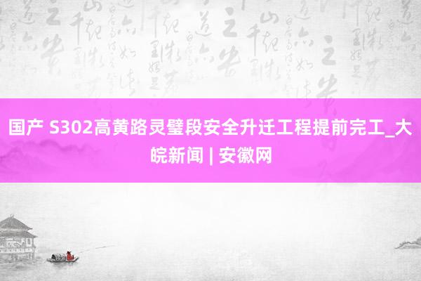 国产 S302高黄路灵璧段安全升迁工程提前完工_大皖新闻 | 安徽网