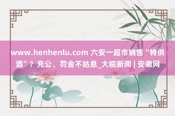 www.henhenlu.com 六安一超市销售“特供酒”？充公、罚金不姑息_大皖新闻 | 安徽网