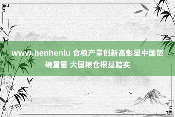 www.henhenlu 食粮产量创新高彰显中国饭碗重量 大国粮仓根基踏实