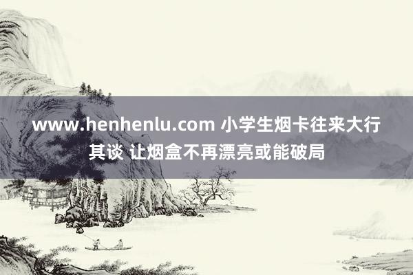 www.henhenlu.com 小学生烟卡往来大行其谈 让烟盒不再漂亮或能破局