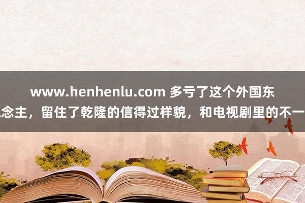 www.henhenlu.com 多亏了这个外国东说念主，留住了乾隆的信得过样貌，和电视剧里的不一样