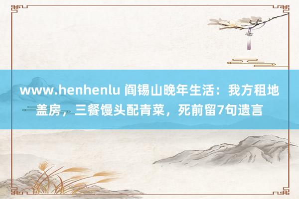 www.henhenlu 阎锡山晚年生活：我方租地盖房，三餐馒头配青菜，死前留7句遗言