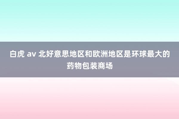 白虎 av 北好意思地区和欧洲地区是环球最大的药物包装商场