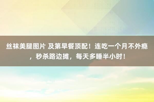 丝袜美腿图片 及第早餐顶配！连吃一个月不外瘾，秒杀路边摊，每天多睡半小时！