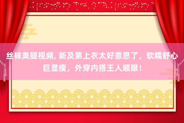 丝袜美腿视频， 新及第上衣太好意思了，软糯舒心巨显瘦，外穿内搭王人顺眼！