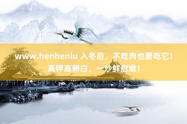 www.henhenlu 入冬后，不吃肉也要吃它！高钾高卵白，一炒鲜甜嫩！