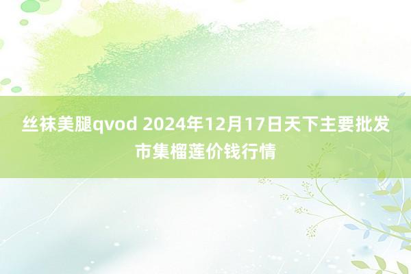 丝袜美腿qvod 2024年12月17日天下主要批发市集榴莲价钱行情