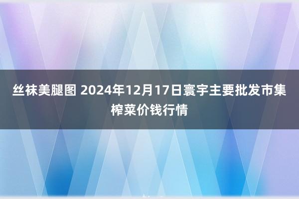 丝袜美腿图 2024年12月17日寰宇主要批发市集榨菜价钱行情