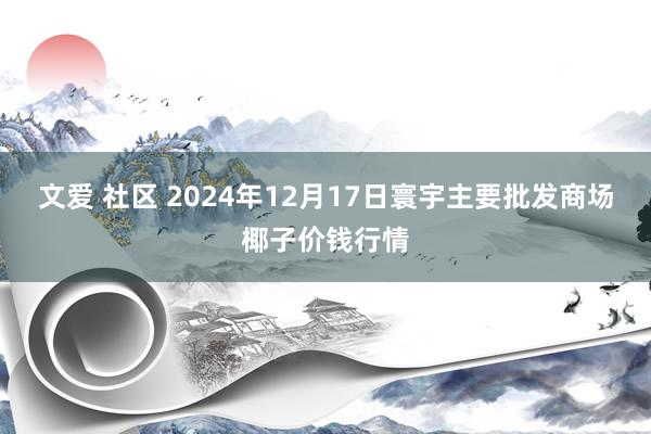 文爱 社区 2024年12月17日寰宇主要批发商场椰子价钱行情